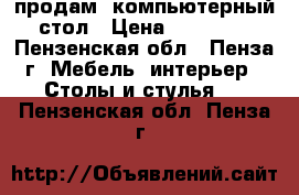 продам  компьютерный стол › Цена ­ 25 000 - Пензенская обл., Пенза г. Мебель, интерьер » Столы и стулья   . Пензенская обл.,Пенза г.